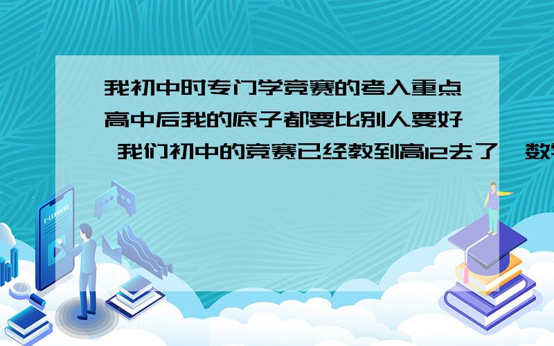 我初中时专门学竞赛的考入重点高中后我的底子都要比别人要好 我们初中的竞赛已经教到高12去了,数学甚至自主招生题也做过.我对数学是比较有兴趣也比较擅长 同理我的物理化学功底也比