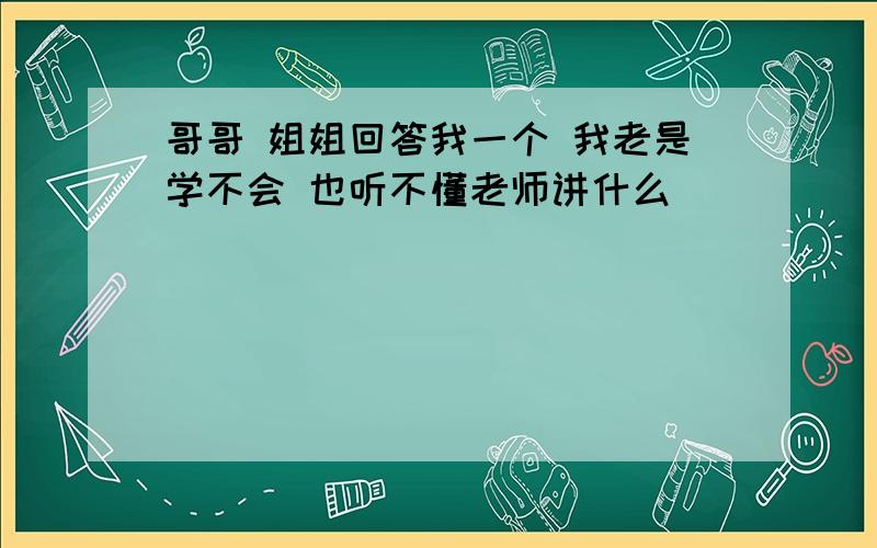 哥哥 姐姐回答我一个 我老是学不会 也听不懂老师讲什么