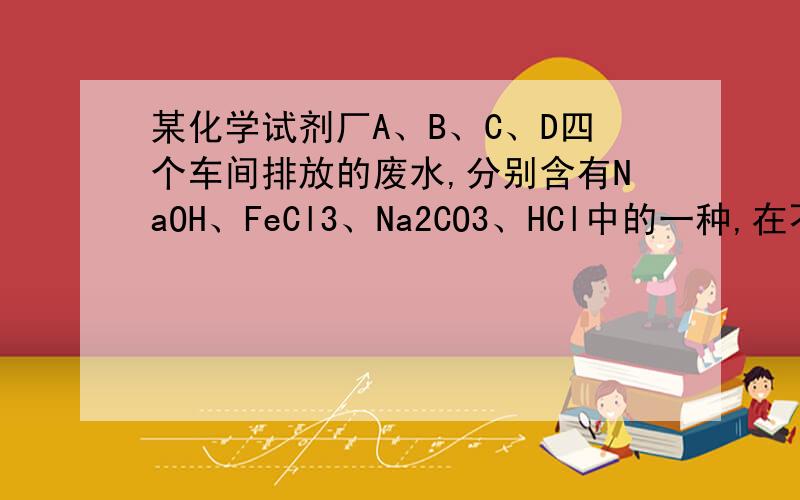 某化学试剂厂A、B、C、D四个车间排放的废水,分别含有NaOH、FeCl3、Na2CO3、HCl中的一种,在不加其它试剂某化学试剂厂A、B、C、D四个车间排放的废水，分别含有NaOH、FeCl3、Na2CO3、HCl中的一种，在