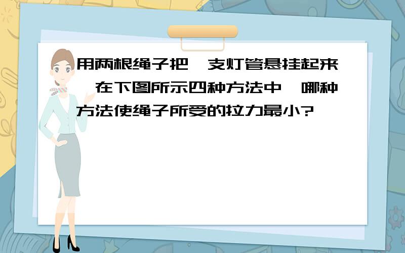 用两根绳子把一支灯管悬挂起来,在下图所示四种方法中,哪种方法使绳子所受的拉力最小?