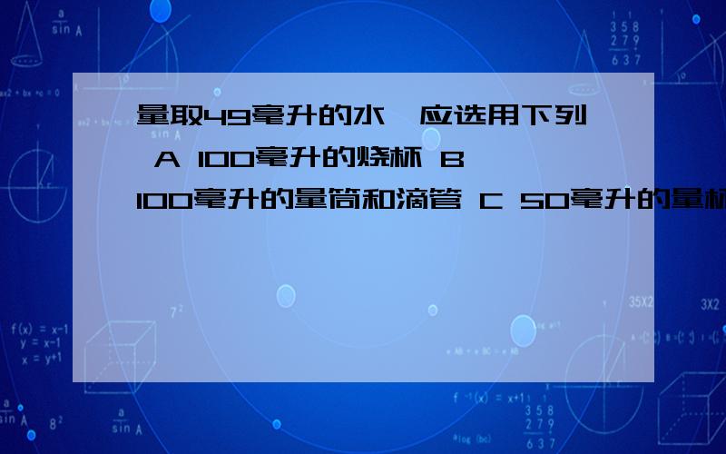 量取49毫升的水,应选用下列 A 100毫升的烧杯 B 100毫升的量筒和滴管 C 50毫升的量杯和滴管 D50毫升的量筒为什么