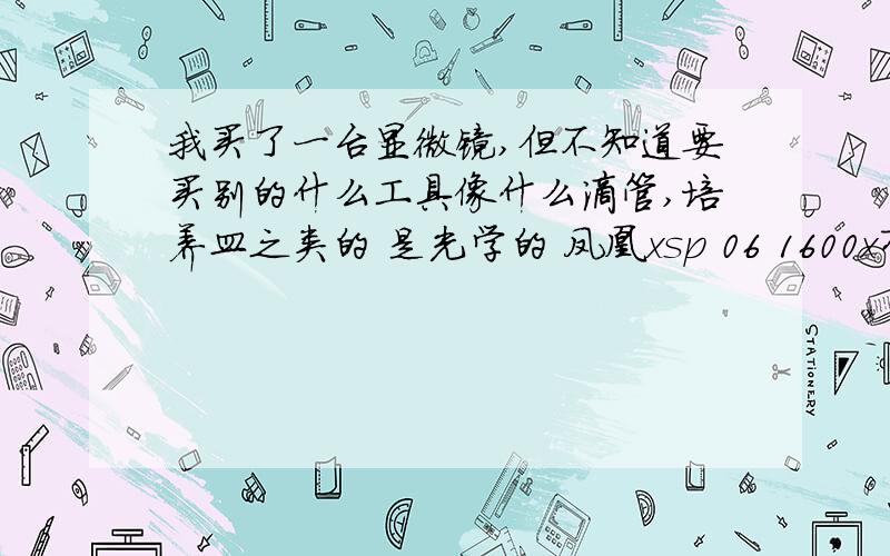 我买了一台显微镜,但不知道要买别的什么工具像什么滴管,培养皿之类的 是光学的 凤凰xsp 06 1600x有油镜