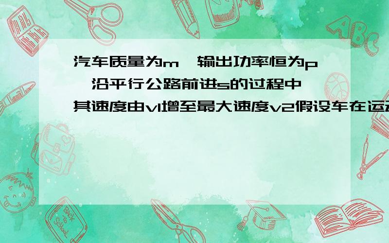 汽车质量为m,输出功率恒为p,沿平行公路前进s的过程中,其速度由v1增至最大速度v2假设车在运动过程中所受阻力恒定,则汽车通过距离S所用的时间为多少?