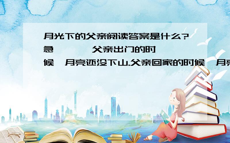 月光下的父亲阅读答案是什么?急       父亲出门的时候,月亮还没下山.父亲回家的时候,月亮早就上山了.       三五岁时,去镇上看杂技,父亲总把我扛在肩膀上.我的目光,可以穿越无数个黑压压