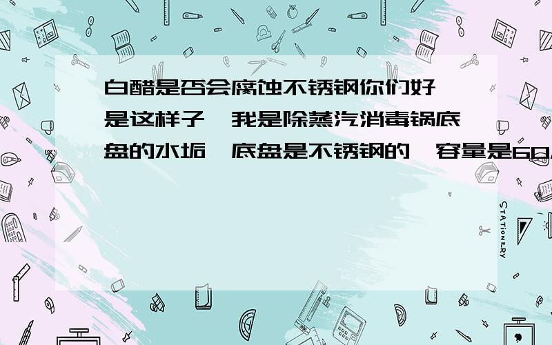 白醋是否会腐蚀不锈钢你们好,是这样子,我是除蒸汽消毒锅底盘的水垢,底盘是不锈钢的,容量是60ML,我放了20ML白醋,40ML水,淹没底盘后,加热沸腾后关电,静置了3小时多,我想问下这种情况会腐蚀