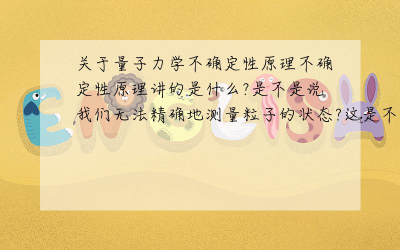 关于量子力学不确定性原理不确定性原理讲的是什么?是不是说我们无法精确地测量粒子的状态?这是不是说我们的测量技术还不够呢?也就是说将来有一天我们能精确的测量每一个粒子的状态,