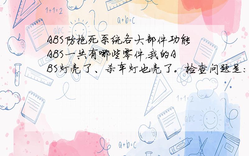 ABS防抱死系统各大部件功能ABS一共有哪些零件，我的ABS灯亮了、杀车灯也亮了。检查问题是：“右前轮ABS开路/断路”。但是，ABS泵用了新的来试还是没有解决问题。右前轮ABS传感器也更换了