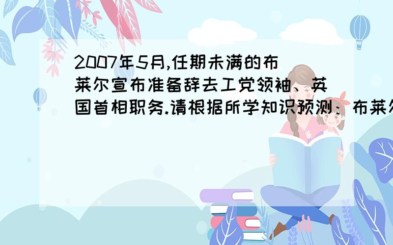 2007年5月,任期未满的布莱尔宣布准备辞去工党领袖、英国首相职务.请根据所学知识预测：布莱尔辞职后应怎