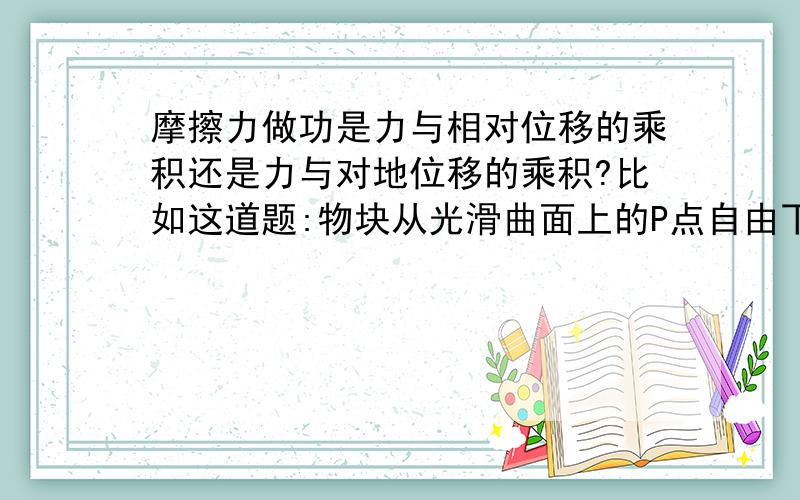 摩擦力做功是力与相对位移的乘积还是力与对地位移的乘积?比如这道题:物块从光滑曲面上的P点自由下滑,通过粗糙的静止的水平传送带以后落到地面上的Q点,若传送带的皮带轮延逆时针方向