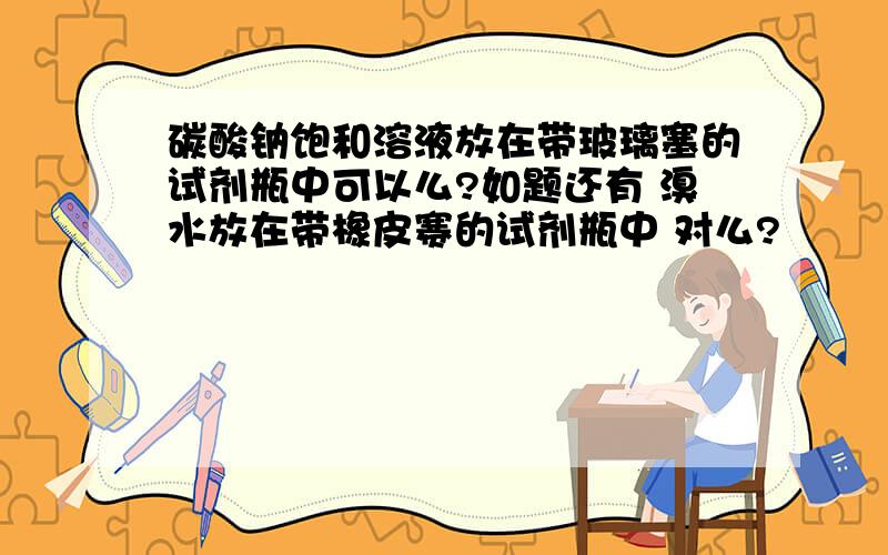 碳酸钠饱和溶液放在带玻璃塞的试剂瓶中可以么?如题还有 溴水放在带橡皮赛的试剂瓶中 对么?