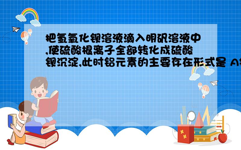 把氢氧化钡溶液滴入明矾溶液中,使硫酸根离子全部转化成硫酸钡沉淀,此时铝元素的主要存在形式是 A铝把氢氧化钡溶液滴入明矾溶液中,使硫酸根离子全部转化成硫酸钡沉淀,此时铝元素的主