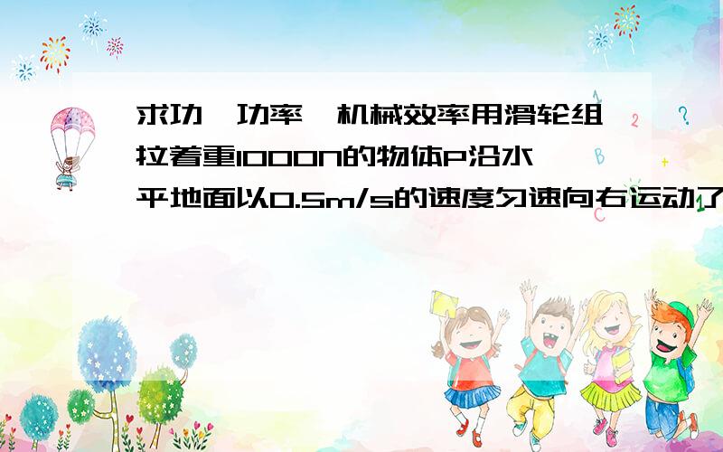 求功、功率、机械效率用滑轮组拉着重1000N的物体P沿水平地面以0.5m/s的速度匀速向右运动了6s,物体受到地面的摩擦力是200N,拉力F是125N.求①该过程的有用功②滑轮组的机械效率③拉力f的功率