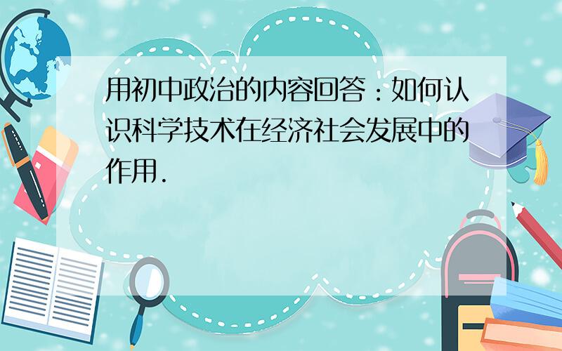 用初中政治的内容回答：如何认识科学技术在经济社会发展中的作用.