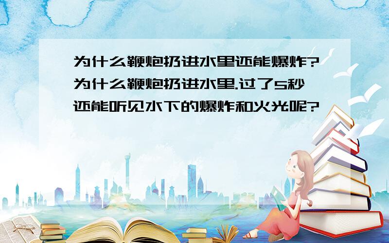 为什么鞭炮扔进水里还能爆炸?为什么鞭炮扔进水里.过了5秒还能听见水下的爆炸和火光呢?