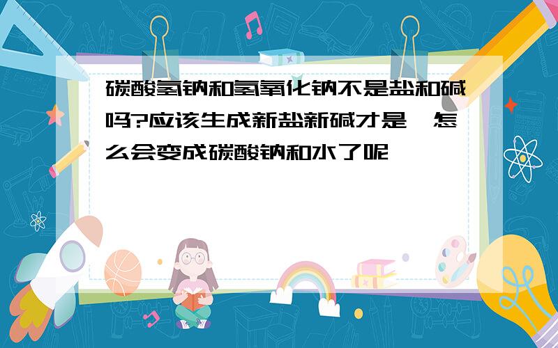 碳酸氢钠和氢氧化钠不是盐和碱吗?应该生成新盐新碱才是,怎么会变成碳酸钠和水了呢