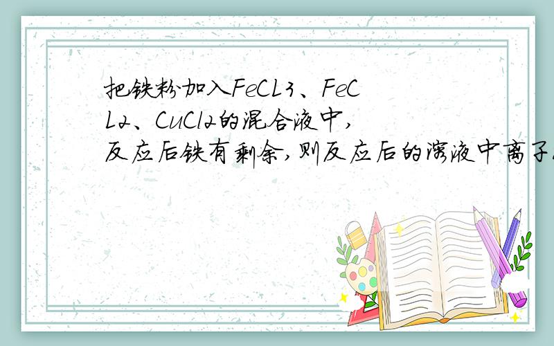 把铁粉加入FeCL3、FeCL2、CuCl2的混合液中,反应后铁有剩余,则反应后的溶液中离子浓度最大的是A.Cu2+B.Fe2+C.Fe3+D.H+