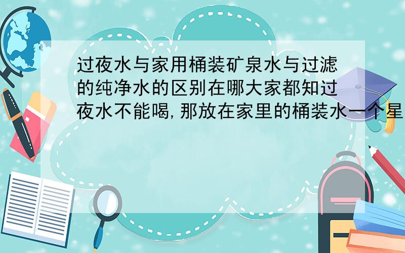 过夜水与家用桶装矿泉水与过滤的纯净水的区别在哪大家都知过夜水不能喝,那放在家里的桶装水一个星期的都有的,而且加热的一直都在重复,那致癌的物质不是很严重吗,还有就是市面卖的过