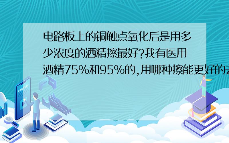 电路板上的铜触点氧化后是用多少浓度的酒精擦最好?我有医用酒精75%和95%的,用哪种擦能更好的去氧化?