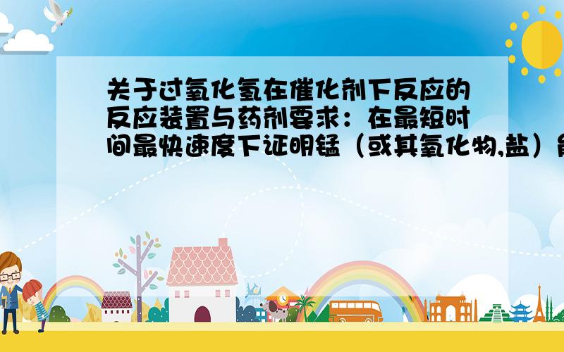 关于过氧化氢在催化剂下反应的反应装置与药剂要求：在最短时间最快速度下证明锰（或其氧化物,盐）能催化过氧化氢.现象要明显,能快速证明生成氧气和水,仪器和药物不要太复杂（高中化