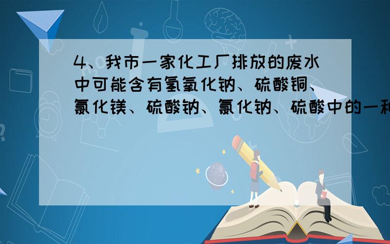 4、我市一家化工厂排放的废水中可能含有氢氧化钠、硫酸铜、氯化镁、硫酸钠、氯化钠、硫酸中的一种或几种.某校化学兴趣小组的同学在该厂废水出口处取样进行了如下试验：（1）、观察