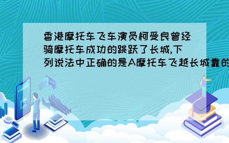 香港摩托车飞车演员柯受良曾经骑摩托车成功的跳跃了长城,下列说法中正确的是A摩托车飞越长城靠的是惯性B摩托车腾空时,仍受到向前的冲力