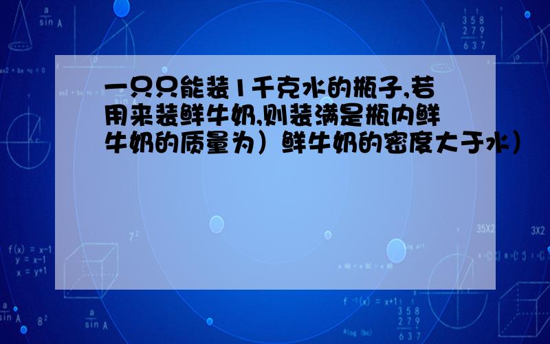 一只只能装1千克水的瓶子,若用来装鲜牛奶,则装满是瓶内鲜牛奶的质量为）鲜牛奶的密度大于水）