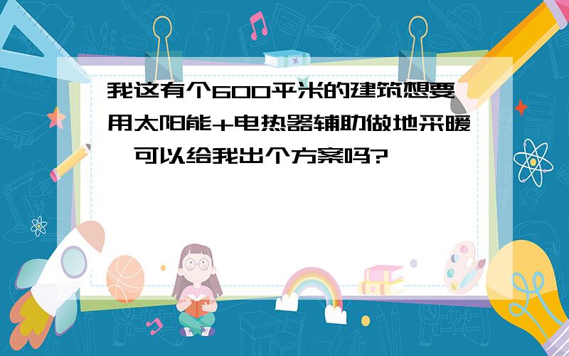 我这有个600平米的建筑想要用太阳能+电热器辅助做地采暖,可以给我出个方案吗?