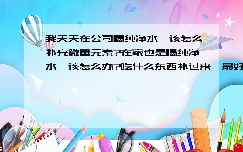 我天天在公司喝纯净水,该怎么补充微量元素?在家也是喝纯净水,该怎么办?吃什么东西补过来,最好实际一些.怎么补?吃什么呢,具体些.那为什么这上面说的喝纯净水不好呢,到底谁说的对?