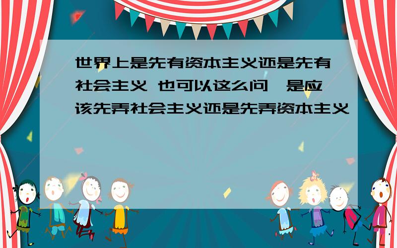 世界上是先有资本主义还是先有社会主义 也可以这么问,是应该先弄社会主义还是先弄资本主义