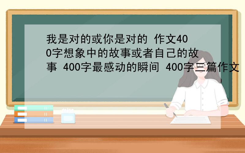 我是对的或你是对的 作文400字想象中的故事或者自己的故事 400字最感动的瞬间 400字三篇作文 不要写母爱父爱的