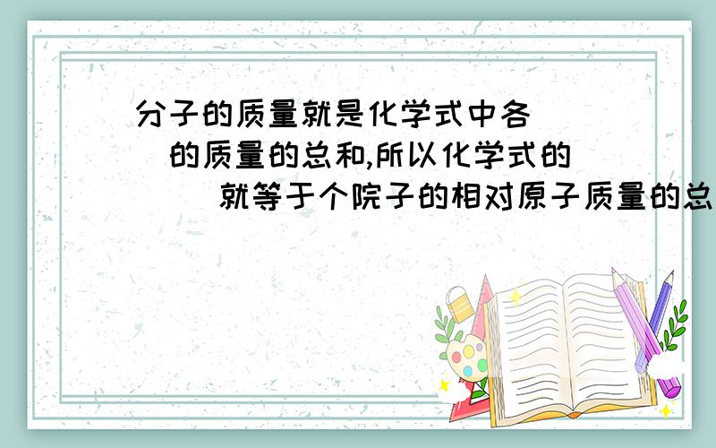 分子的质量就是化学式中各（ ）的质量的总和,所以化学式的（ ）就等于个院子的相对原子质量的总和