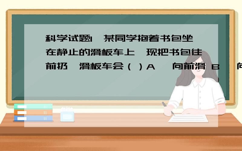 科学试题1、某同学抱着书包坐在静止的滑板车上,现把书包往前扔,滑板车会（）A、 向前滑 B、 向后滑 C、 向左滑 D、 向右滑