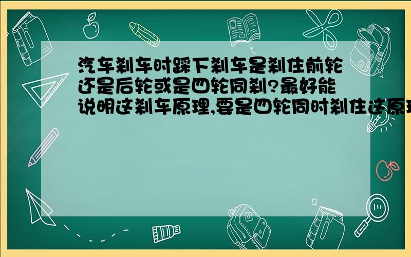 汽车刹车时踩下刹车是刹住前轮还是后轮或是四轮同刹?最好能说明这刹车原理,要是四轮同时刹住这原理是什么为何能同时四轮同时同点刹住.