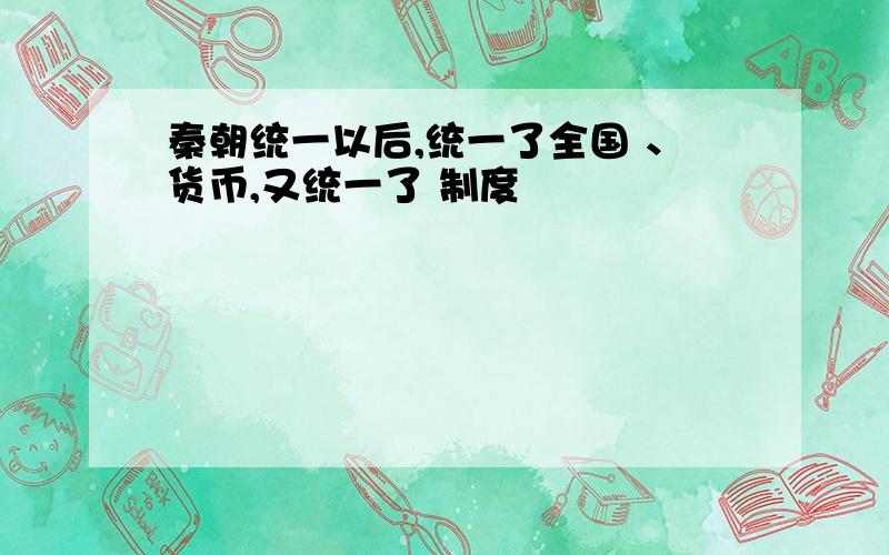 秦朝统一以后,统一了全国 、货币,又统一了 制度