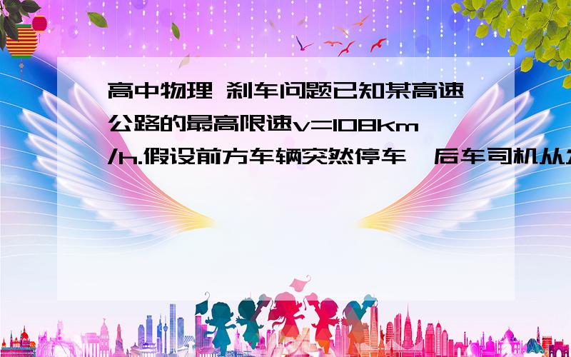 高中物理 刹车问题已知某高速公路的最高限速v=108km/h.假设前方车辆突然停车,后车司机从发现这一情况,经操纵刹车,到汽车开始减速所经历的时间（即反应时间）t=0.5s,刹车时汽车的加速度为4