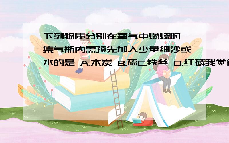 下列物质分别在氧气中燃烧时,集气瓶内需预先加入少量细沙或水的是 A.木炭 B.硫C.铁丝 D.红磷我觉得应该是B、C可是答案选C