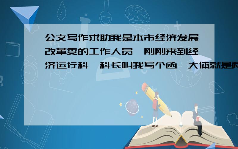 公文写作求助我是本市经济发展改革委的工作人员,刚刚来到经济运行科,科长叫我写个函,大体就是两个企业因铁路发运滞后造成产品积压,给经发委写申请要求解决,而我需要将2个企业的申请