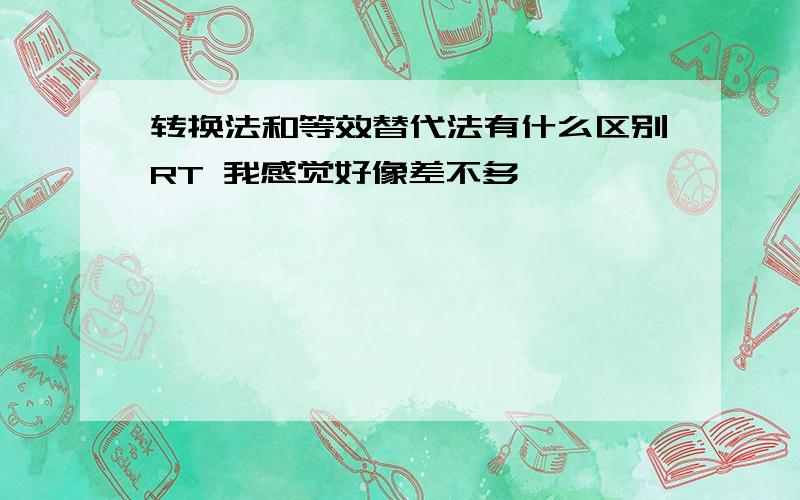 转换法和等效替代法有什么区别RT 我感觉好像差不多