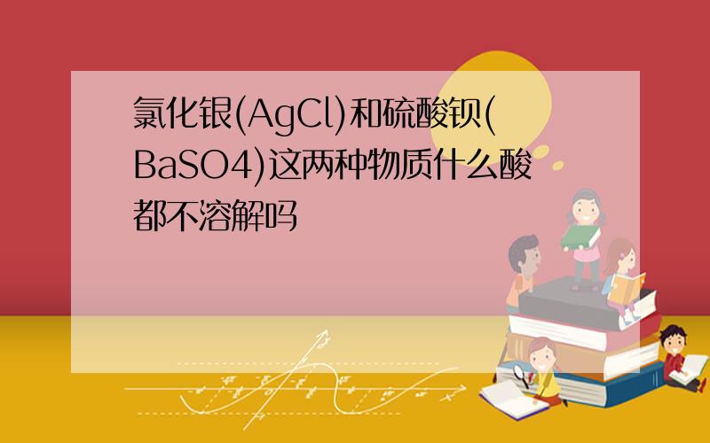 氯化银(AgCl)和硫酸钡(BaSO4)这两种物质什么酸都不溶解吗