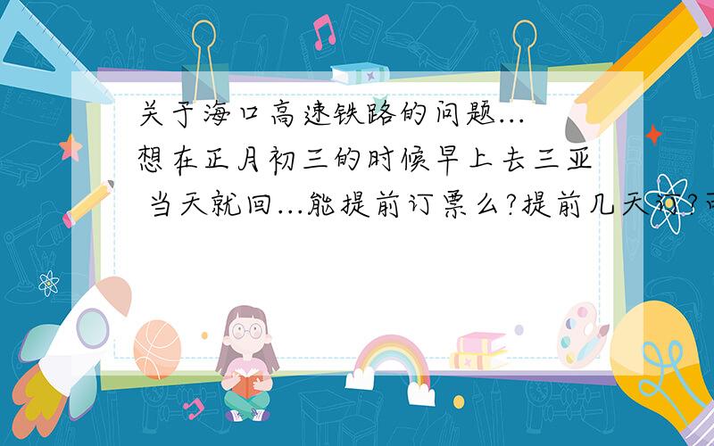 关于海口高速铁路的问题...想在正月初三的时候早上去三亚 当天就回...能提前订票么?提前几天订?可不可以一次买来回的那种票?如果要提前订的话怎么订啊?还有是不是三亚回海口的票很难