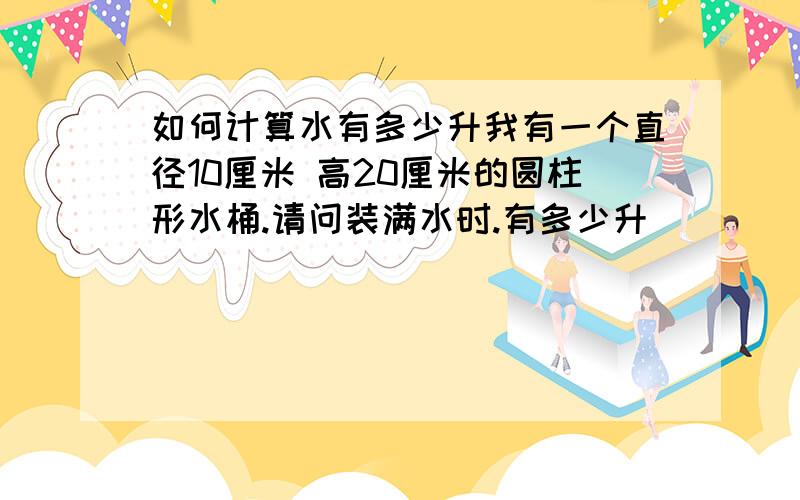 如何计算水有多少升我有一个直径10厘米 高20厘米的圆柱形水桶.请问装满水时.有多少升