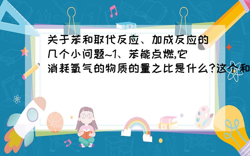 关于苯和取代反应、加成反应的几个小问题~1、苯能点燃,它消耗氧气的物质的量之比是什么?这个和乙烯燃烧的耗氧量比较下.希望有具体的计量数给出.2、苯的加成反应,就是和氢气在镍的条