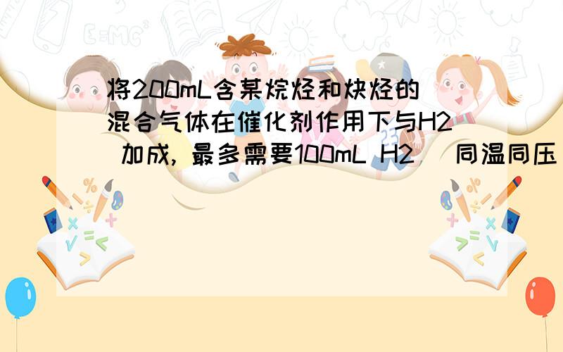 将200mL含某烷烃和炔烃的混合气体在催化剂作用下与H2 加成, 最多需要100mL H2 (同温同压),则混合气体中烷烃的体积是(   )A.25mL           B.50 mL        C.100 mL             D.150mL