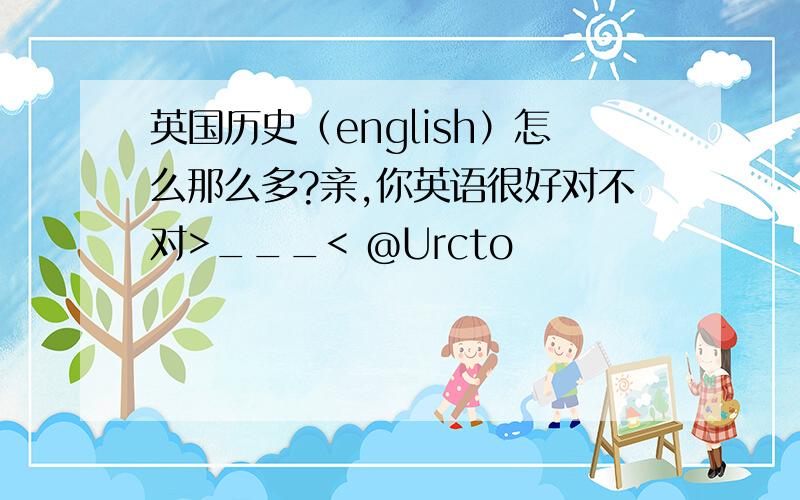 英国历史（english）怎么那么多?亲,你英语很好对不对>___< @Urcto