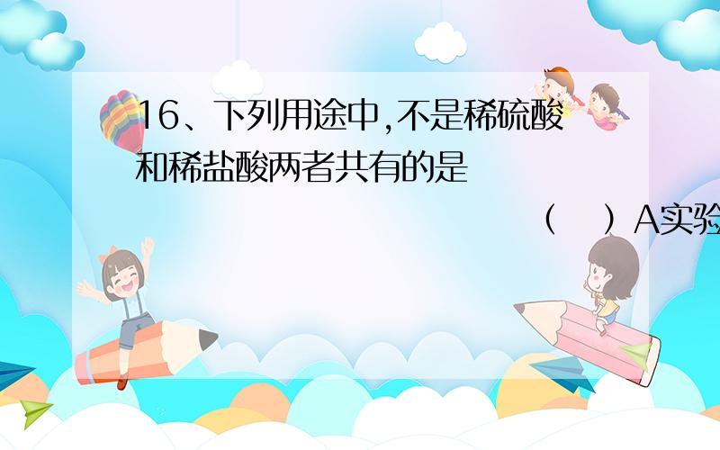 16、下列用途中,不是稀硫酸和稀盐酸两者共有的是                                 （   ）A实验室制取氢气       B实验室用石灰石制二氧化碳C金属表面除锈        D制造多种化工产品