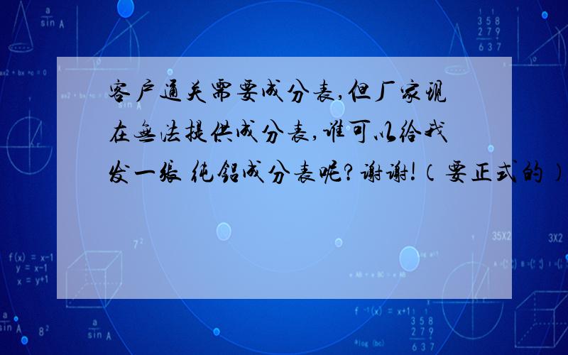 客户通关需要成分表,但厂家现在无法提供成分表,谁可以给我发一张 纯铝成分表呢?谢谢!（要正式的）因为通关需要.谢谢!