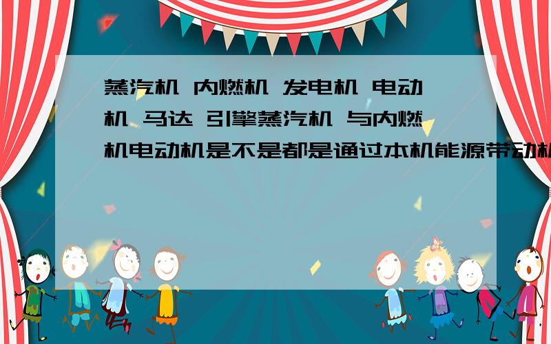 蒸汽机 内燃机 发电机 电动机 马达 引擎蒸汽机 与内燃机电动机是不是都是通过本机能源带动机械运作的 发电机是不是也是同样的道理 是通过机械能转化为电力而它们的顺序是不是；蒸汽