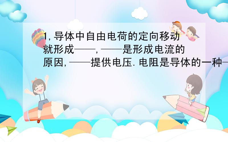 1,导体中自由电荷的定向移动就形成——,——是形成电流的原因,——提供电压.电阻是导体的一种——,与导体两端的——和通过导体的——无关.只与——,——,——,和——有关2,某导体电阻