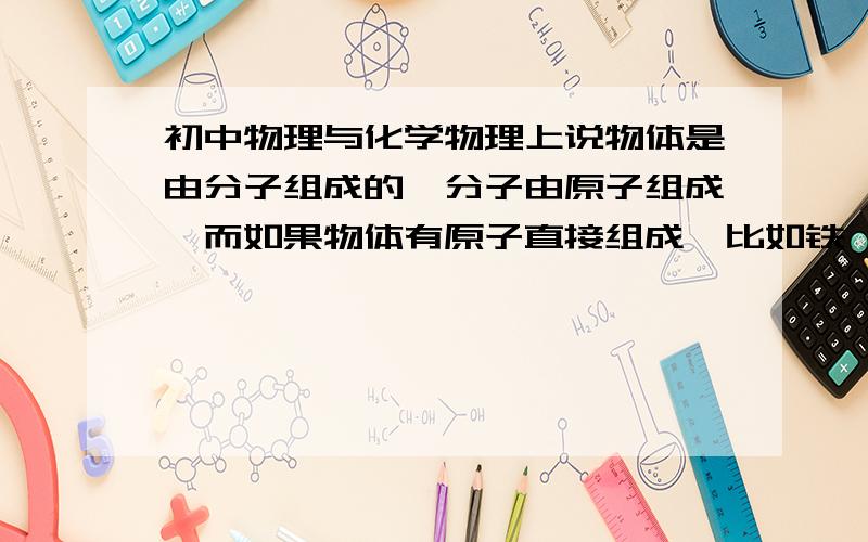 初中物理与化学物理上说物体是由分子组成的,分子由原子组成,而如果物体有原子直接组成,比如铁,应该怎么解释呢?