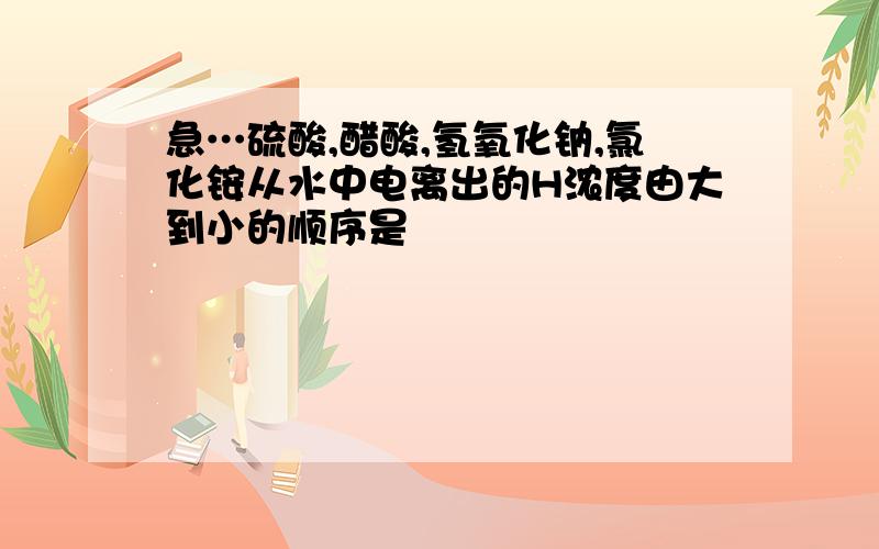 急…硫酸,醋酸,氢氧化钠,氯化铵从水中电离出的H浓度由大到小的顺序是